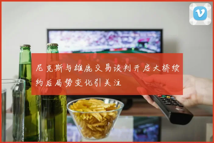 尼克斯与雄鹿交易谈判开启大桥续约后局势变化引关注