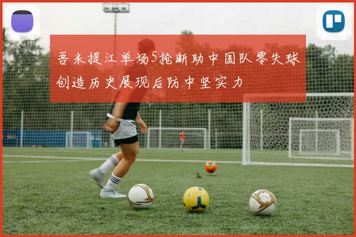 吾米提江单场5抢断助中国队零失球创造历史展现后防中坚实力