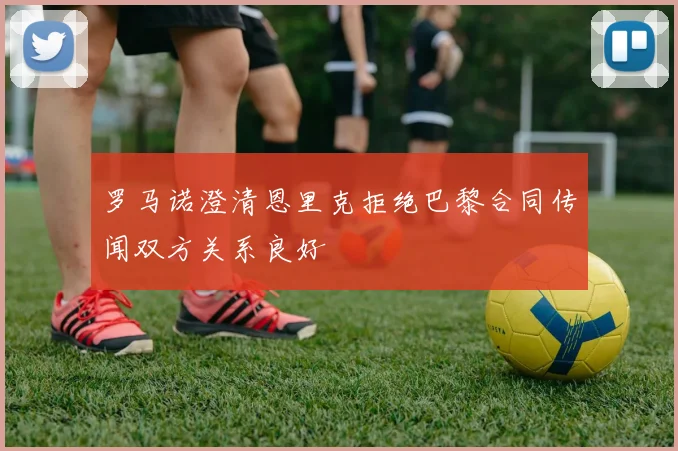 罗马诺澄清恩里克拒绝巴黎合同传闻双方关系良好