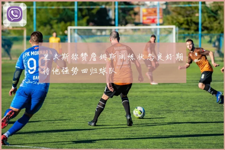 里夫斯称赞詹姆斯训练状态良好期待他强势回归球队