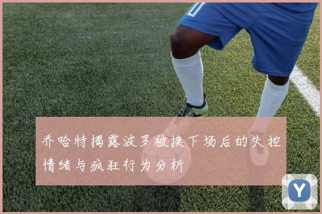 乔哈特揭露波罗被换下场后的失控情绪与疯狂行为分析