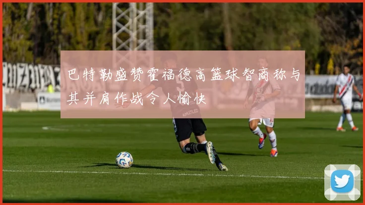 巴特勒盛赞霍福德高篮球智商称与其并肩作战令人愉快