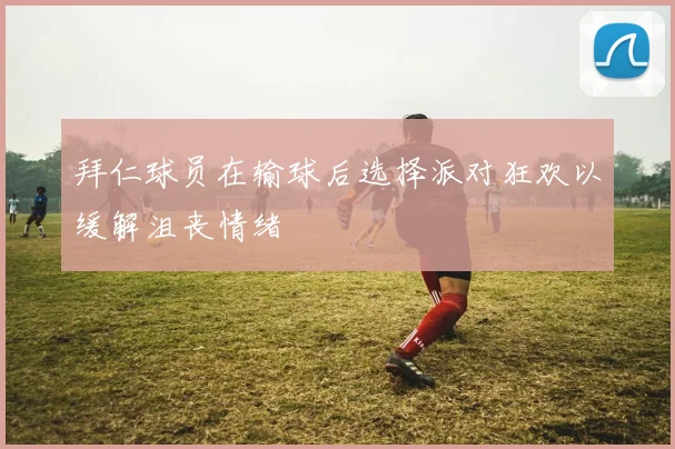 拜仁球员在输球后选择派对狂欢以缓解沮丧情绪