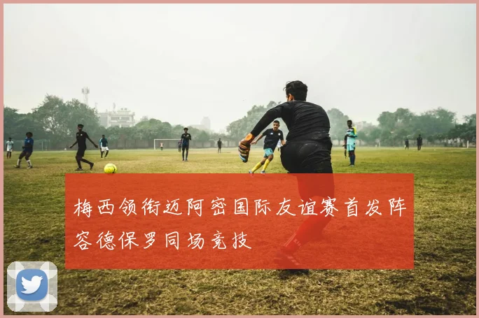 梅西领衔迈阿密国际友谊赛首发阵容德保罗同场竞技