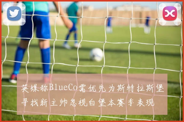 英媒称BlueCo需优先为斯特拉斯堡寻找新主帅忽视白堡本赛季表现