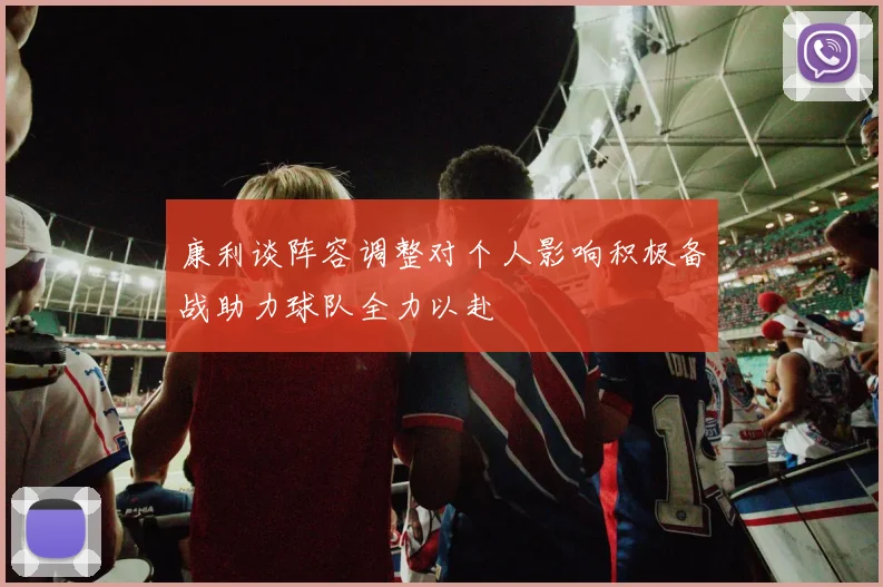 康利谈阵容调整对个人影响积极备战助力球队全力以赴