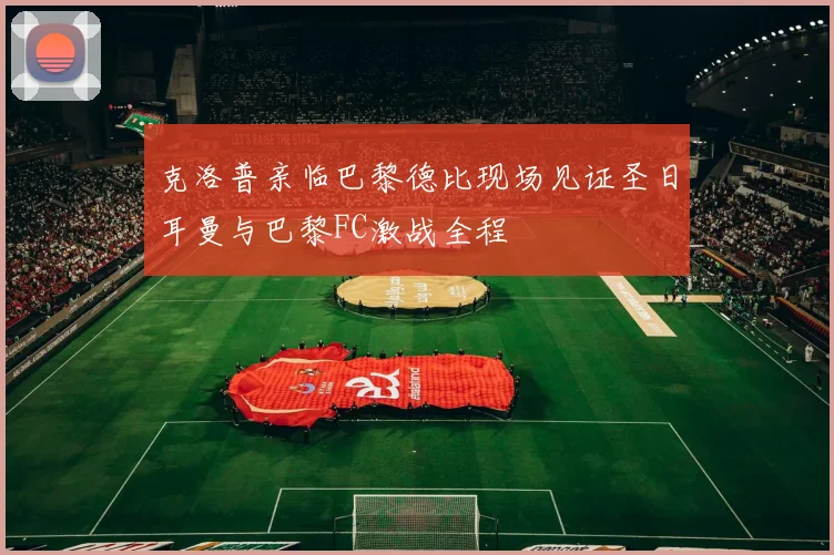 克洛普亲临巴黎德比现场见证圣日耳曼与巴黎FC激战全程