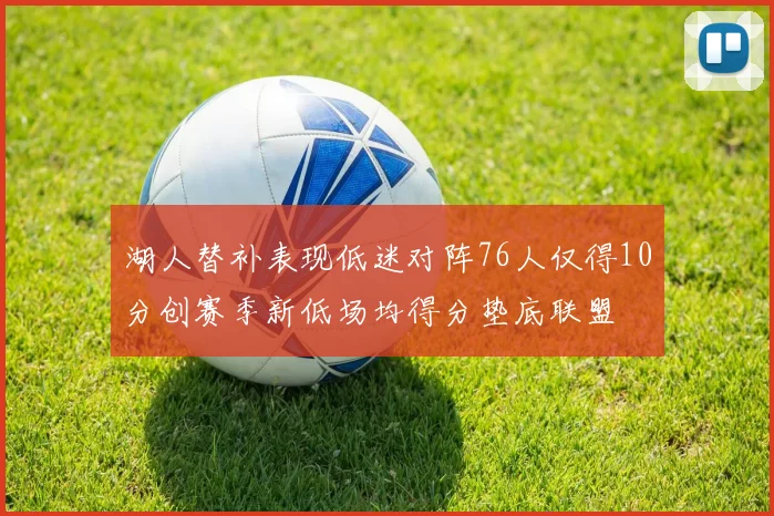 湖人替补表现低迷对阵76人仅得10分创赛季新低场均得分垫底联盟