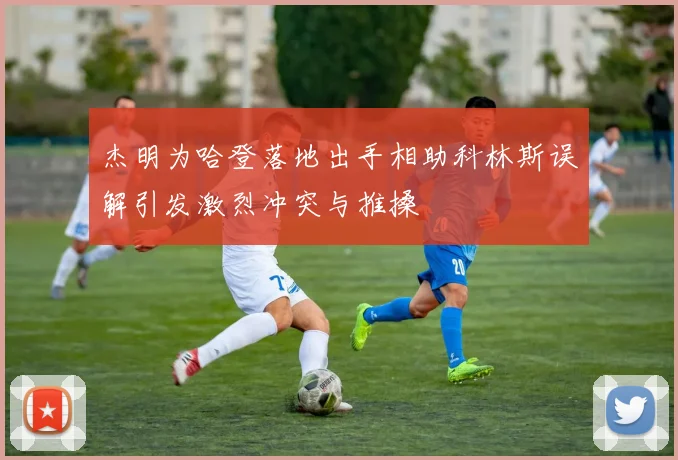 杰明为哈登落地出手相助科林斯误解引发激烈冲突与推搡