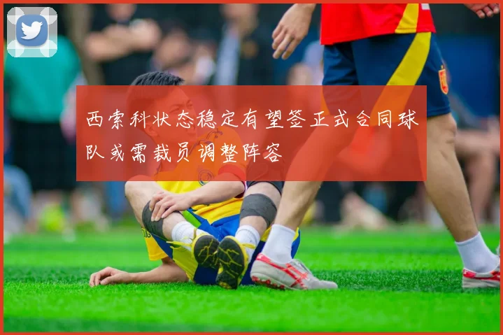 西索科状态稳定有望签正式合同球队或需裁员调整阵容