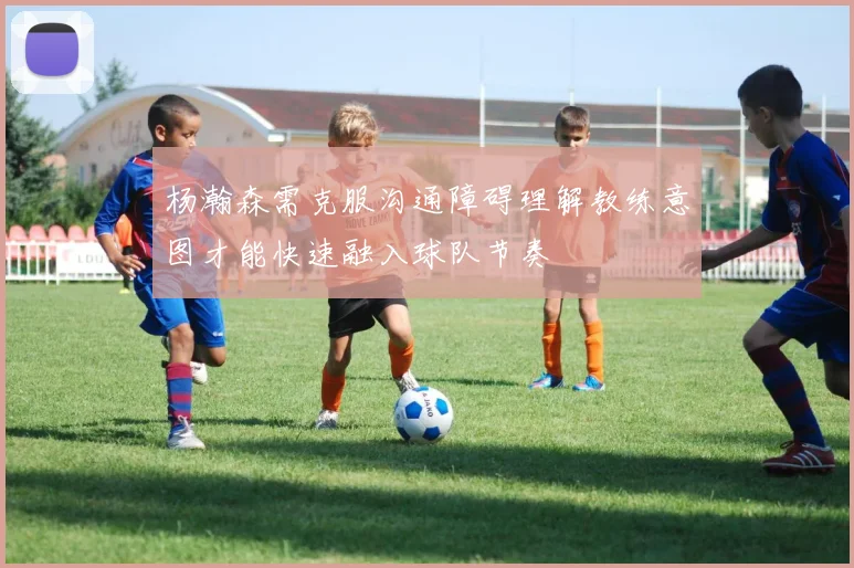 杨瀚森需克服沟通障碍理解教练意图才能快速融入球队节奏