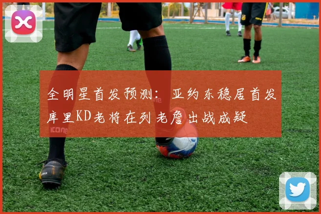 全明星首发预测：亚约东稳居首发库里KD老将在列老詹出战成疑