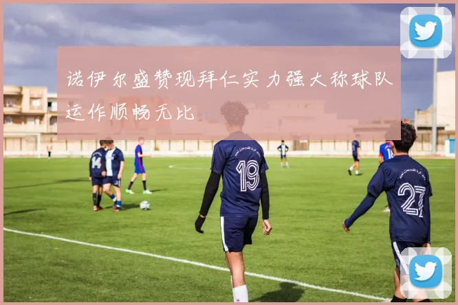 诺伊尔盛赞现拜仁实力强大称球队运作顺畅无比