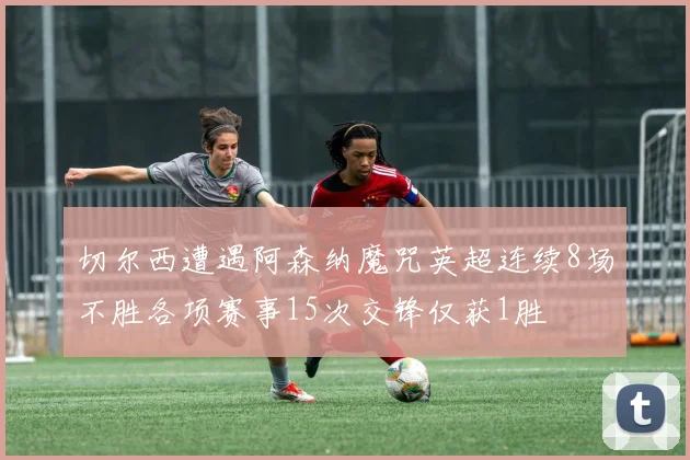 切尔西遭遇阿森纳魔咒英超连续8场不胜各项赛事15次交锋仅获1胜