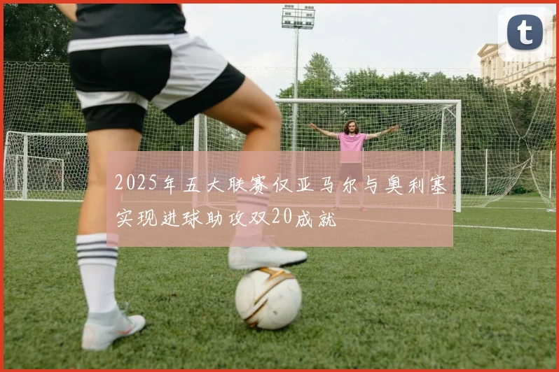 2025年五大联赛仅亚马尔与奥利塞实现进球助攻双20成就