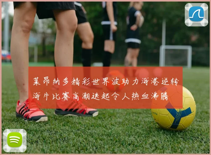 莱昂纳多精彩世界波助力海港逆转海牛比赛高潮迭起令人热血沸腾