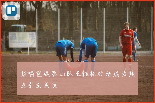 彭啸重返泰山队王钰栋对话成为焦点引发关注