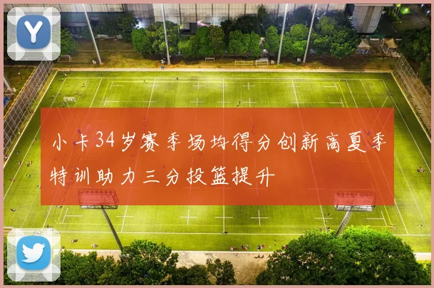 小卡34岁赛季场均得分创新高夏季特训助力三分投篮提升