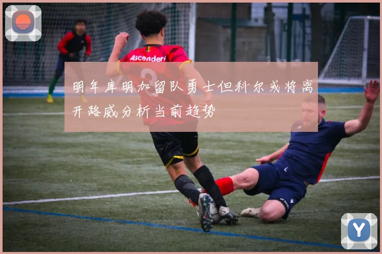 明年库明加留队勇士但科尔或将离开路威分析当前趋势