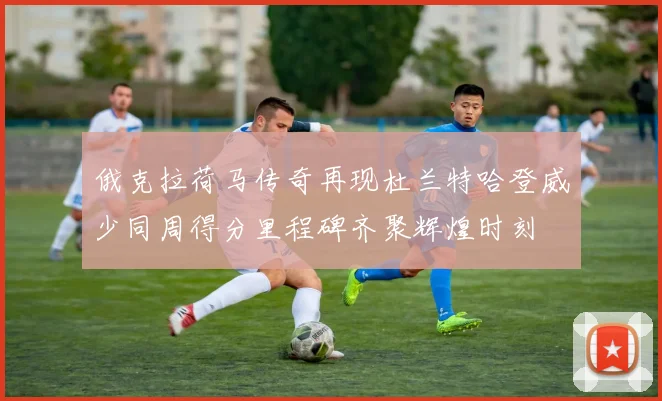 俄克拉荷马传奇再现杜兰特哈登威少同周得分里程碑齐聚辉煌时刻
