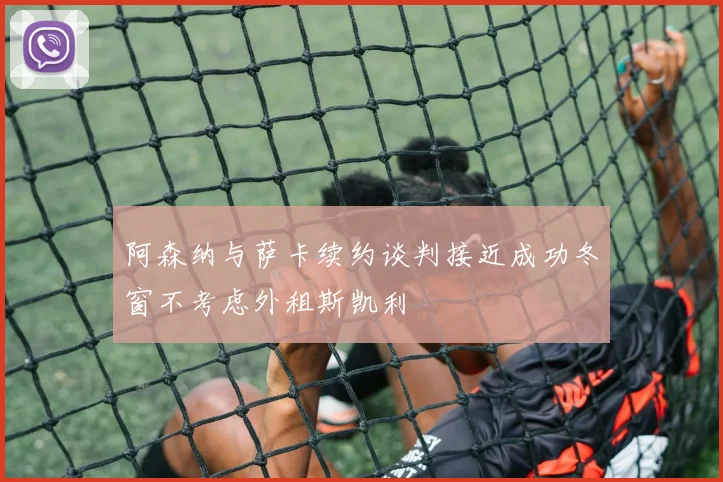 阿森纳与萨卡续约谈判接近成功冬窗不考虑外租斯凯利