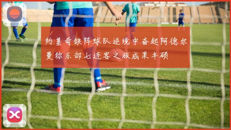 约基奇缺阵球队逆境中奋起阿德尔曼称东部七连客之旅成果丰硕
