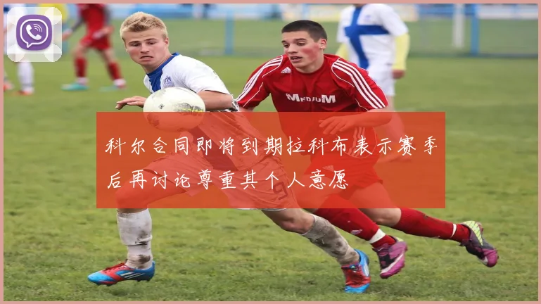 科尔合同即将到期拉科布表示赛季后再讨论尊重其个人意愿