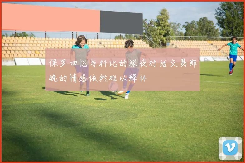 保罗回忆与科比的深夜对话交易那晚的情感依然难以释怀