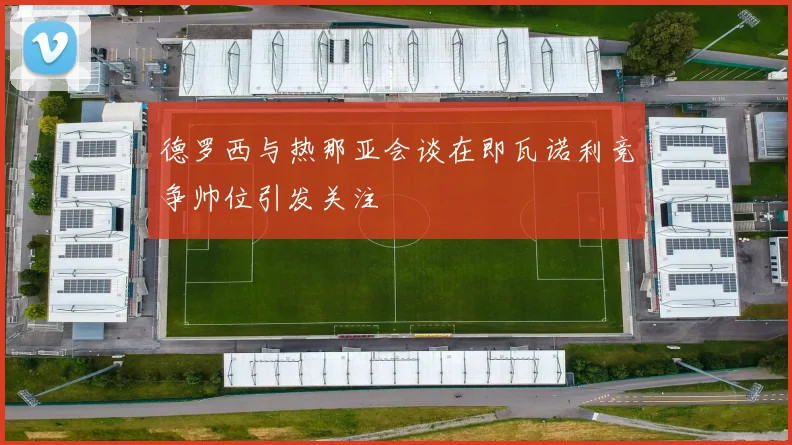 德罗西与热那亚会谈在即瓦诺利竞争帅位引发关注