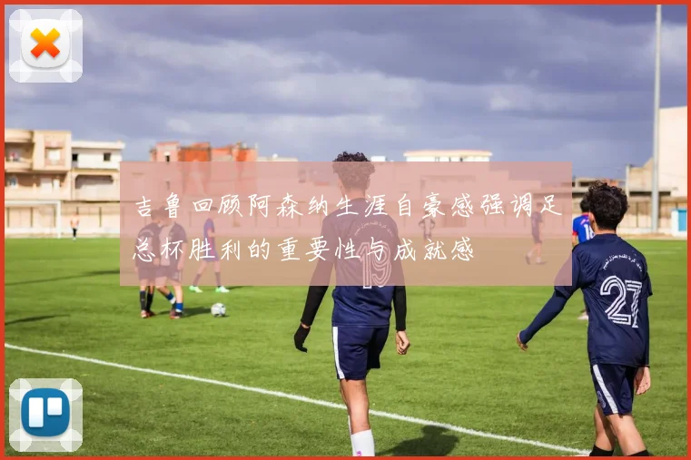吉鲁回顾阿森纳生涯自豪感强调足总杯胜利的重要性与成就感