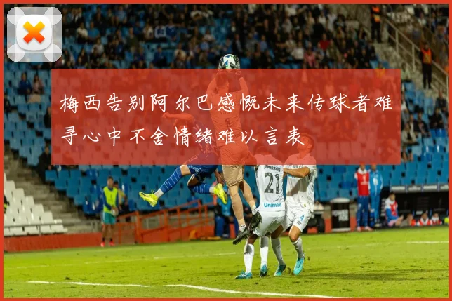 梅西告别阿尔巴感慨未来传球者难寻心中不舍情绪难以言表