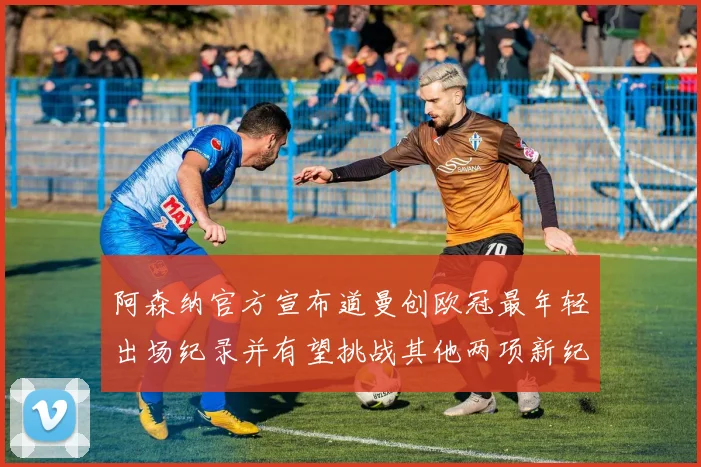 阿森纳官方宣布道曼创欧冠最年轻出场纪录并有望挑战其他两项新纪录