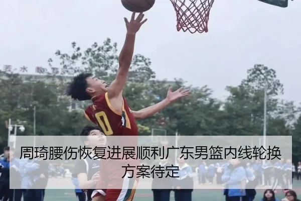 周琦腰伤恢复进展顺利广东男篮内线轮换方案待定 - BSports